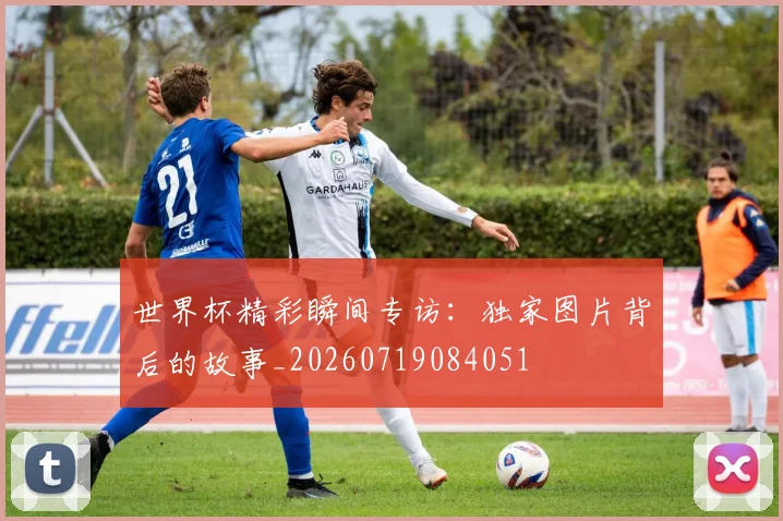 世界杯精彩瞬间专访：独家图片背后的故事_20260719084051
