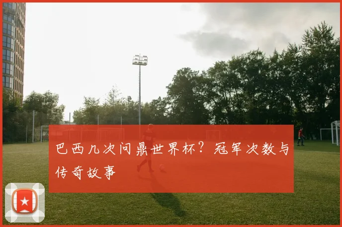 巴西几次问鼎世界杯？冠军次数与传奇故事